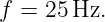 f =  25Hz.

