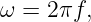 ω =  2πf,
