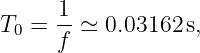      -1
T0 = f  ≃ 0.03162 s,
