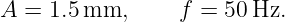 A =  1.5 mm,      f = 50 Hz.

