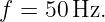 f =  50Hz.
