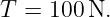 T  = 100 N.
