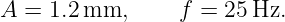 A =  1.2 mm,      f = 25 Hz.
