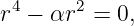  4     2
r  − αr  = 0,
