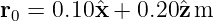 r0 = 0.10ˆx + 0.20ˆz m
