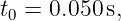 t0 = 0.050 s,
