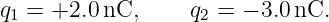 q1 = +2.0 nC,     q2 = − 3.0 nC.
