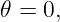 𝜃 = 0,
