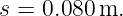 s = 0.080 m.
