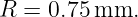 R =  0.75 mm.
