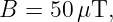 B  = 50 μT,
