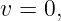 v = 0,
