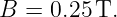 B =  0.25 T.
