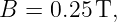 B =  0.25 T,
