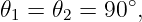 𝜃 =  𝜃 =  90∘,
 1    2
