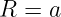 R = a
