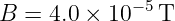B  = 4.0 × 10−5T
