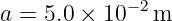 a =  5.0 × 10− 2m
