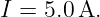I = 5.0A.
