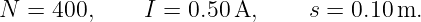 N  = 400,     I = 0.50 A,     s = 0.10m.
