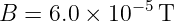 B  = 6.0 × 10−5T
