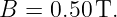 B =  0.50 T.
