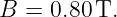 B =  0.80 T.

