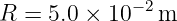 R =  5.0 × 10 −2m
