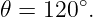 𝜃 = 120 ∘.
