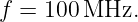 f = 100 MHz.
