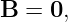 B  = 0,
