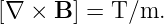 [∇  × B ] = T/m.
