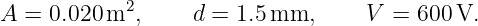 A = 0.020 m2,     d = 1.5mm,       V =  600V.
