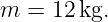 m  = 12 kg.
