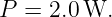 P  = 2.0W.
