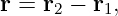 r = r2 − r1,
