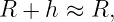 R +  h ≈ R,
