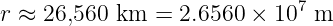                             7
r ≈ 26,560 km =  2.6560 × 10  m
