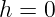 h =  0  