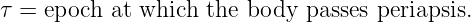 τ = epoch  at which the body passes periapsis.

