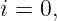 i = 0,

