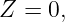 Z  = 0,

