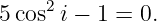      2
5 cos i − 1 = 0.
