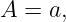A  = a,
