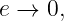 e →  0,
