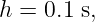 h = 0.1 s,
