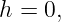 h = 0,
