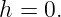 h = 0.
