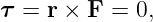 τ =  r × F = 0,
