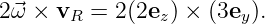 2⃗ω × vR  = 2(2ez) × (3ey).
